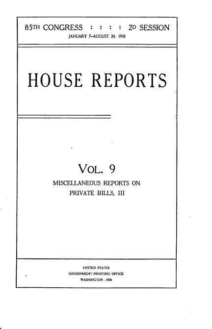 handle is hein.usccsset/usconset22864 and id is 1 raw text is: 


85TH CONGRESS : : : : 2D SESSION
            JANUARY 7-AUGUST 24, 1958


HOUSE REPORTS












             VOL. 9

       MISCELLANEOUS REPORTS ON
           PRIVATE BILLS, III


    UNITED STATES
GOVERNMENT PRINTING OFFICE
   WASHINGTON: 1958


