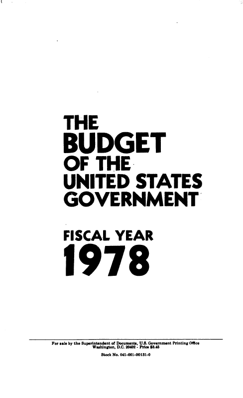 handle is hein.usccsset/usconset22868 and id is 1 raw text is: 



THE
B  UDGET
OF THE
UNITED STATES
GOVERNMENT'
FISCAL   YEAR
1978


For sale by the Superintendent of Documents, U.S. Government Printing Office
       Washington, D.C. 20402 - Price $3.45
         Stock No. 041401-00181-0


