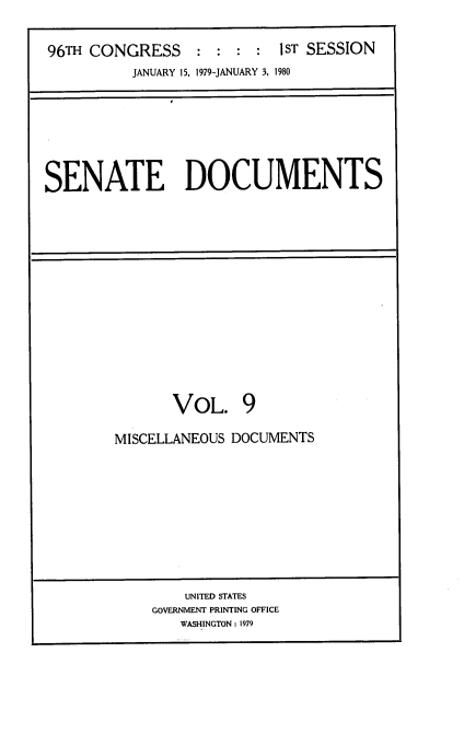 handle is hein.usccsset/usconset22870 and id is 1 raw text is: 


96TH CONGRESS     : : :  : 1ST SESSION
          JANUARY 15, 1979-JANUARY 3, 1980


SENATE DOCUMENTS


       VOL. 9

MISCELLANEOUS DOCUMENTS


    UNITED STATES
GOVERNMENT PRINTING OFFICE
   WASHINGTON: 1979


