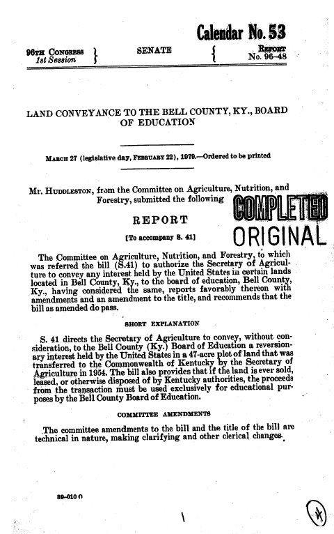 handle is hein.usccsset/usconset22874 and id is 1 raw text is: 

                                        C alemdar   No.  53
96sa CONGRESS   I         SENATE            (         Spowr
  let Sess88in  f                                   No. 96-48




LAND   CONVEYANCE TO THE BELL COUNTY, KY., BOARD
                      OF  EDUCATION


     MARCH 27 (legislative day, FEBRUARY 22), 1979.-Ordered to be printed


 Mr. HUDDLESTON, from the Committee on Agriculture, Nutrition, and
                Forestry, submitted the following

                         REPORT                  * LE
                       [To accompany S. O 0RIGIN  AL

   The Committee on Agriculture, Nutrition, and Forestry, to which
 was referred the bill (S .41) to authorize the Secretary of Agricul-
 ture to convey any interest held by the United States ni certain lands
 located in Bell County, Ky., to the board of education, Bell County,
 Ky., having considered the same, reports favorably thereon with
 amendments  and an amendment to the title, and recommends that the
 bill as amended do pass.
                       SHORT EXPLANATION
   S. 41 directs the Secretary of Agriculture to convey, without con-
 sideration, to the Bell County (Ky.) Board of Education a reversion-
 ary interest held by the United States in a 47-acre plot of land that was
 transferred to the Commonwealth of Kentucky by the Secretary of
 Agriculture in 1954. The bill also provides that if the, land is ever sold,
 lesed, or otherwise disposed of by Kentucky authorities, the proceeds
 from  the transaction must be used exclusively for educational pur-
 poses by the Bell County Board of Education.
                     COMMITTEE  AMENDMENTS
    The committee amendments to the bill and the title of the bill are
  technical in nature, making clarifying and other clerical changes.


89-0100


