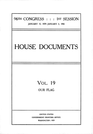 handle is hein.usccsset/usconset22876 and id is 1 raw text is: 




96TH CONGRESS : : : ST SESSION
        JANUARY 15, 1979-JANUARY 3, 1980


HOUSE DOCUMENTS


VOL.   19

OUR  FLAG


    UNITED STATES
GOVERNMENT PRINTING OFFICE
   WASHINGTON: 1979


