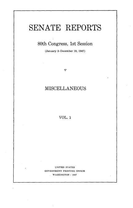 handle is hein.usccsset/usconset22884 and id is 1 raw text is: 








SENATE REPORTS




    80th Congress, 1st Session

       (January 3-December 19, 1947)





                V





       MISCELLANEOUS








             VOL. 1


     UNITED STATES
GOVERNMENT PRINTING OFFICE
  . WASHINGTON : 1947



