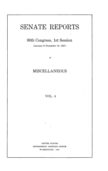 handle is hein.usccsset/usconset22887 and id is 1 raw text is: 










SENATE REPORTS




    80th Congress, 1st Session

       (January 3-December 19, 1947)




               V




       MISCELLANEOUS


      VOL. 4


















      UNITED STATES
GOVERNMENT PRINTING OFFICE
    WASHINGTON : 1947


