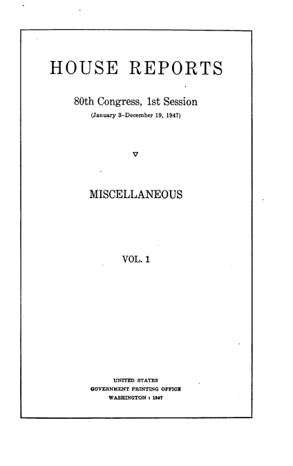 handle is hein.usccsset/usconset22888 and id is 1 raw text is: 








HOUSE REPORTS



     80th Congress, 1st Session
        (January 3-December 19, 1947)




                V




        MISCELLANEOUS








              VOL. 1


    UNITED STATES
GOVERNMENT PRINTING OFFICE
   WASHINGTON : 1947


