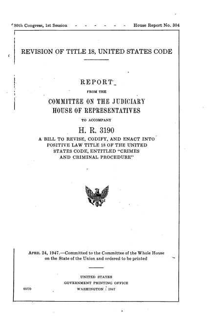 handle is hein.usccsset/usconset22894 and id is 1 raw text is: 



'80th Congress, 1st Session- ---- -      House Report No. 304




   REVISION OF TITLE 18, UNITED STATES CODE


           REPORT-

             FROM THE

COMMITTEE ON THE JUDICIARY

HOUSE OF REPRESENTATIVES

           TO ACCOMPANY


                 H.  R. 3190
   A BILL TO REVISE, CODIFY, AND ENACT INTO
      POSITIVE LAW TITLE 18 OF THE UNITED
         STATES CODE, ENTITLED CRIMES
           AND CRIMINAL PROCEDURE



















APRIL 24, 1947.-Committed to the Committee of the Whole House
      on the State of the Union and ordered to be printed


     UNITED STATES
GOVERNMENT PRINTING OFFICE
    WASHINGTON : 1947


60770



