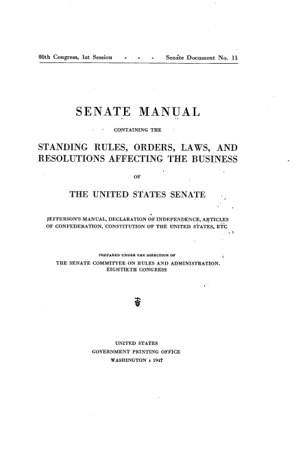 handle is hein.usccsset/usconset22895 and id is 1 raw text is: 









80th Congress, 1st Session - - Senite Document No. 11


         SENATE MANUAL


                  CONTAINING THE


STANDING RULES, ORDERS, LAWS, AND

RESOLUTIONS AFFECTING THE BUSINESS


                       OF


        THE  UNITED STATES SENATE



  JEFFERSON'S MANUAL, DECLARATION OF INDEPENDENCE, ARTICLES
  OF CONFEDERATION, CONSTITUTION OF THE UNITED STATES, ETC




               PREPARED UNDER THE DIRECTION OF
    THE SENATE COMMITTEE ON RULES AND ADMINISTRATION.
                 EIGHTIETH CONGRESS













                   UNITED STATES
             GOVERNMENT PRINTING OFFICE
                  WASHINGTON : 1947


