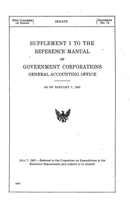 handle is hein.usccsset/usconset22896 and id is 1 raw text is: 




80TH CONGRESS       SENATE             DoCUMNT
1 st Session J. No. 74






        SUPPLEMENT I TO THE

          REFERENCE MANUAL

                      OF

     GOVERNMENT CORPORATIONS

       GENERAL   ACCOUNTING OFFICE



               AS OF JANUARY 1, 1947























   JULY 7, 1947.-Referred to the Committee on Expenditures in the
        Executive Departments and ordered to be printed


0973


