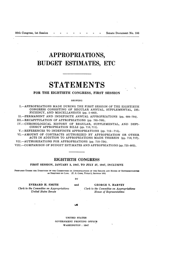 handle is hein.usccsset/usconset22897 and id is 1 raw text is: 









80th Congress, 1st Session                       Senate Document No. 106


      APPROPRIATIONS,


BUDGET ESTIMATES, ETC


STATEMENTS


          FOR  THE EIGHTIETH   CONGRESS,  FIRST  SESSION

                              SHOWING

   I.-APPROPRIATIONS MADE DURING  THE FIRST SESSION OF THE EIGHTIETH
        CONGRESS  CONSISTING OF REGULAR  ANNUAL, SUPPLEMENTAL,  DE-
        FICIENCY, AND MISCELLANEOUS (pp. 5-683).
  II.-PERMANENT  AND  INDEFINITE ANNUAL APPROPRIATIONS  (pp. 684-704).
  III.-RECAPITULATION OF APPROPRIATIONS (pp. 705-709).
  IV.-CHRONOLOGICAL  HISTORY OF  REGULAR, SUPPLEMENTAL,  AND  DEFI-
        CIENCY APPROPRIATION BILLS (pp. 710, 711).
  V.-REFERENCES  TO INDEFINITE APPROPRIATIONS (pp. 712-715).
  VI.-AMOUNT  OF CONTRACTS  AUTHORIZED  BY APPROPRIATION  OR OTHER
        ACTS IN ADDITION TO APPROPRIATIONS MADE THEREIN  (pp. 716, 717).
 VII.-AUTHORIZATIONS FOR APPROPRIATIONS (pp. 718-724).
 VIII.-COMPARISON OF BUDGET ESTIMATES AND APPROPRIATIONS (pp. 725-802).




                     EIGHTIETH CONGRESS
        FIRST SESSION, JANUARY 3, 1947, TO JULY 27, 1947, INCLUSIVE

PREPARED UNDER THE DIRECTION OF THE COMMITTEES ON APPROPRIATIONS OF THE SENATE AND HOUSE OF REPRESENTATIVES
                  AS REQUIRED BY LAW. (U. S. CODE, TITLE 2, SECTION 105)

                                BY


      EVERARD H. SMITH
Clerk to the Committee on Appropriations
       United States Senate


and


     GEORGE  Y. HARVEY
Clerk to the Committee on Appropriations
     House of Representatives


      UNITED STATES
GOVERNMENT PRINTING OFFICE
    WASHINGTON : 1947


N


