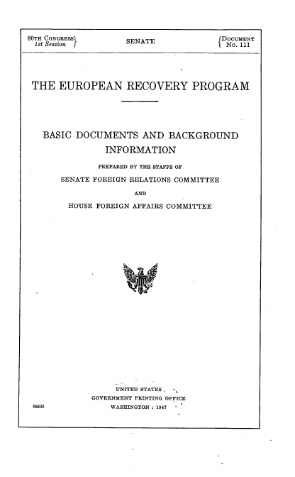 handle is hein.usccsset/usconset22898 and id is 1 raw text is: 



80TH CONGRESSI      SENATE              DOCUMENT
1st Session                              No. 111





THE EUROPEAN RECOVERY PROGRAM






   BASIC  DOCUMENTS AND BACKGROUND

                INFORMATION

                PREPARED BY THE STAFFS OF

       SENATE FOREIGN RELATIONS COMMITTEE

                      AND

        HOUSE FOREIGN AFFAIRS COMMITTEE


     UNITED STATES, -
GOVERNMENT PRINTING OFFICE
    WASHINGTON : 1947


68833



