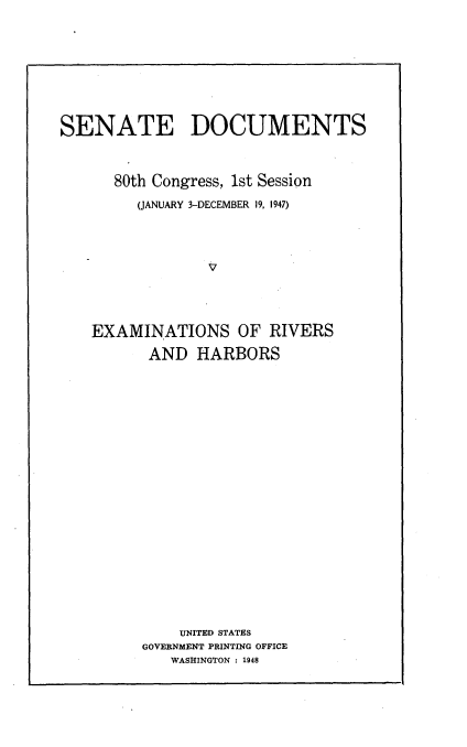 handle is hein.usccsset/usconset22900 and id is 1 raw text is: 








SENATE DOCUMENTS



      80th Congress, 1st Session
         (JANUARY 3-DECEMBER 19, 1947)




                 V




    EXAMINATIONS OF RIVERS

          AND  HARBORS


    UNITED STATES
GOVERNMENT PRINTING OFFICE
   WASHINGTON : 1948


