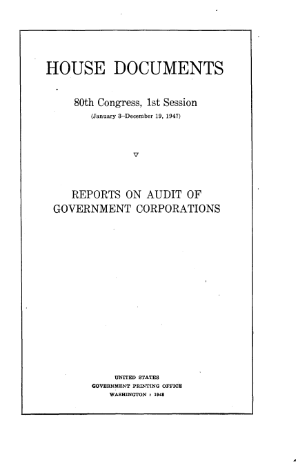 handle is hein.usccsset/usconset22901 and id is 1 raw text is: 









HOUSE DOCUMENTS



     80th Congress, 1st Session

        (January 3-December 19, 1947)





                V





     REPORTS  ON  AUDIT  OF

 GOVERNMENT CORPORATIONS























            UNITED STATES
        GOVERNMENT PRINTING OFFICE
           WASHINGTON : 1948


A


