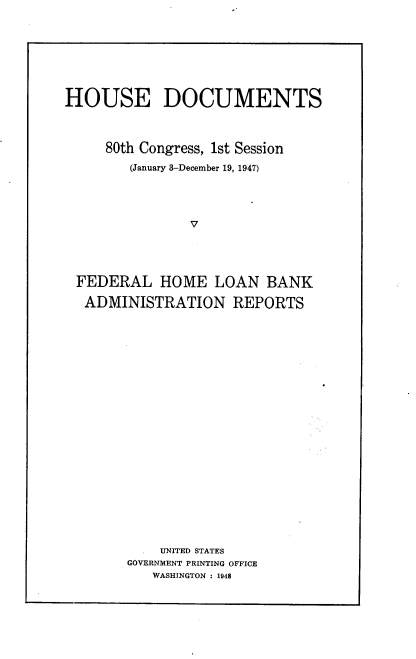 handle is hein.usccsset/usconset22902 and id is 1 raw text is: 







HOUSE DOCUMENTS



     80th Congress, 1st Session
        (January 3-December 19, 1947)




                V




 FEDERAL HOME LOAN BANK

 ADMINISTRATION REPORTS


    UNITED STATES
GOVERNMENT PRINTING OFFICE
   WASHINGTON : 1948


