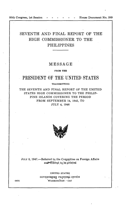 handle is hein.usccsset/usconset22903 and id is 1 raw text is: 




80th Congress, 1st Session  -     House  Document No. 389




      SEVENTH AND FINAL REPORT OF THE

          HIGH   COMMISSIONER TO THE

                    PHILIPPINES





                    MESSAGE

                        FROM THE

       PRESIDENT OF THE UNITED STATES
                      TRANSMITTING

     THE SEVENTH  AND FINAL REPORT OF THE UNITED
        STATES HIGH COMMISSIONER TO THE PHILIP-
           PINE ISLANDS COVERING THE PERIOD
              FROM  SEPTEMBER 14, 1945, TO
                      JULY 4, 1946

















      JULY 8, 1947.-Referred to the Committee on Foreign Affairs
                  ankThderqd tth printed


     UN4ITED STATES
GOVERNME1T PR TI?;Gy OFFICE
    WASHINGTON -1947


64051


