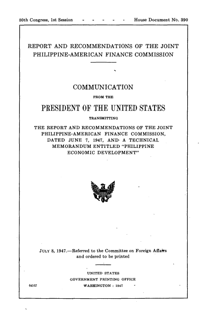 handle is hein.usccsset/usconset22904 and id is 1 raw text is: 


80th Congress, 1st Session


REPORT  AND   RECOMMENDATIONS OF THE JOINT

  PHILIPPINE-AMERICAN FINANCE COMMISSION






              COMMUNICATION

                     FROM THE

    PRESIDENT OF THE UNITED STATES
                    TRANSMITTING

  THE REPORT AND RECOMMENDATIONS   OF THE JOINT
    PHILIPPINE-AMERICAN  FINANCE COMMISSION,
      DATED  JUNE 7, 1947, AND, A TECHNICAL
        MEMORANDUM   ENTITLED PHILIPPINE
             ECONOMIC DEVELOPMENT



















    JULY 8, 1947.-Referred to the Committee on Foreign Affairs
                and ordered to be printed


     UNITED STATES
GOVERNMENT PRINTING OFFICE
    WASHINGTON : 1947


64167


House Document No. 390


