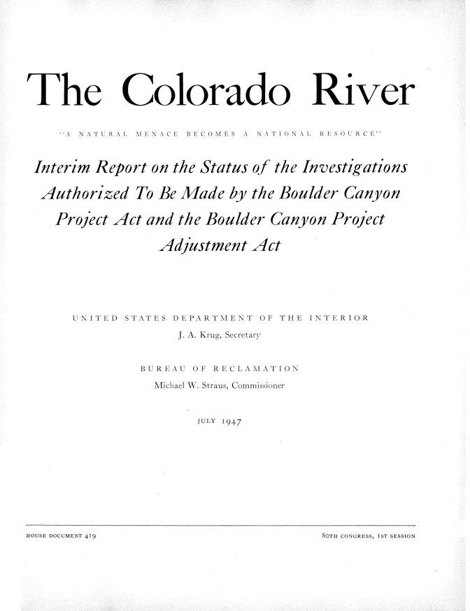 handle is hein.usccsset/usconset22905 and id is 1 raw text is: 









The


Colorado


River


    \ \\A tR A \1 \\ I    B i S  A  NA  1 NA1  R SOURC[E



Interim Report on the Status of the Investigations

Authorized   To Be Made  by the Boulder Canyon

   Project Act and the Boulder Canyon Project

                Adjustment  Act


U N I Tl')


STATES DEPARTNIENT OF THE INTERIOR


     J. A. Krug, Secretary


BUREAU OF RECLAMATION

  Michael W. Straus, Commissioner


       JULY 1947


8cTH CONGRESS, IST SESSION


HOUS DOUMEN T 1 419


