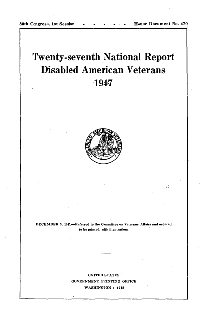 handle is hein.usccsset/usconset22907 and id is 1 raw text is: 




80th Congress, 1st Session -             House Document No. 470


Twenty-seventh National Report


   Disabled American Veterans


                      194-7


DECEMBER 5. 1947.-Referred to the Committee on Veterans' Affairs and ordered
                to he printed, with illustrations











                   UNITED STATES
             GOVERNMENT PRINTING OFFICE
                  WASHINGTON : 1948



