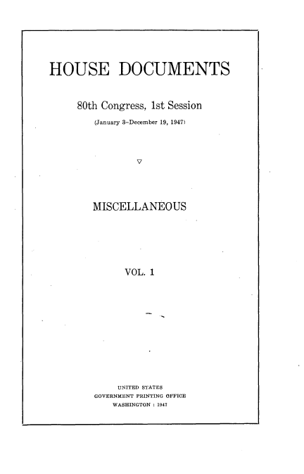 handle is hein.usccsset/usconset22909 and id is 1 raw text is: 









HOUSE DOCUMENTS




     80th Congress, 1st Session

         (January 3-December 19, 1947)





                 V






        MISCELLANEOUS









              VOL. 1


    UNITED STATES
GOVERNMENT PRINTING OFFICE
   WASHINGTON : 1947


