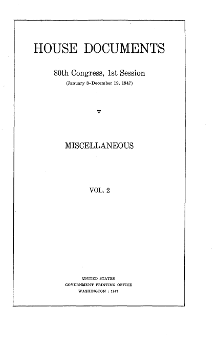 handle is hein.usccsset/usconset22910 and id is 1 raw text is: 






HOUSE DOCUMENTS



     80th Congress, 1st Session
         (January 3-December 19, 1947)









         MISCELLANEOUS






               VOL. 2


    UNITED STATES
GOVERNMENT PRINTING OFFICE
   WASHINGTON : 1947


