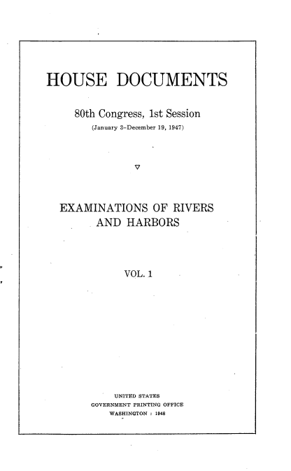 handle is hein.usccsset/usconset22911 and id is 1 raw text is: 








HOUSE DOCUMENTS



     80th Congress, 1st Session
        (January 3-December 19, 1947)




                V




  EXAMINATIONS OF RIVERS

         AND  HARBORS





              VOL. 1


    UNITED STATES
GOVERNMENT PRINTING OFFICE
   WASHINGTON : 1948


