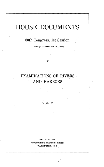 handle is hein.usccsset/usconset22912 and id is 1 raw text is: 








HOUSE DOCUMENTS



     80th Congress, 1st Session

        (January 3-December 19, 1947)




                V




  EXAMINATIONS OF RIVERS

         AND  HARBORS






             VOL. 2


    UNITED STATES
GOVERNMENT PRINTING OFFICE
   WASHINGTON .: 1948


