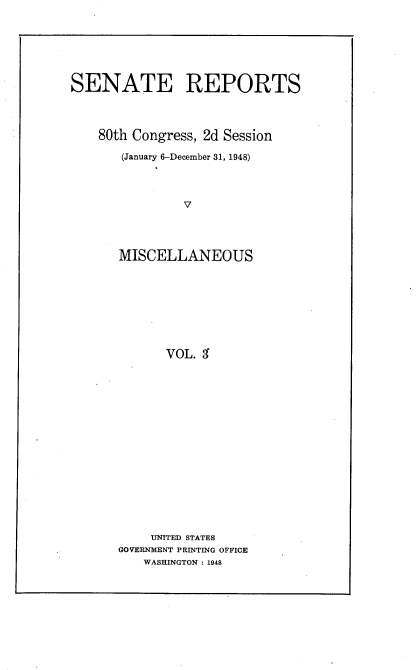 handle is hein.usccsset/usconset22915 and id is 1 raw text is: 







SENATE REPORTS




    80th Congress, 2d Session

       (January 6-December 31, 1948)




               V




      MISCELLANEOUS


      VOL. 3

















    UNITED STATES
GOVERNMENT PRINTING OFFICE
   WASHINGTON : 1948



