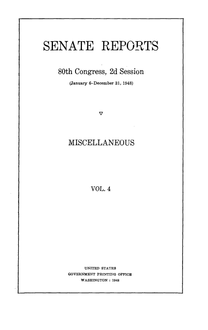 handle is hein.usccsset/usconset22916 and id is 1 raw text is: 








SENATE REPORTS




    80th Congress, 2d Session

       (January 6-December 31, 1948)





               V





       MISCELLANEOUS








             VOL. 4


     UNITED STATES
GOVERNMENT PRINTING OFFICE
    WASHINGTON : 1948


