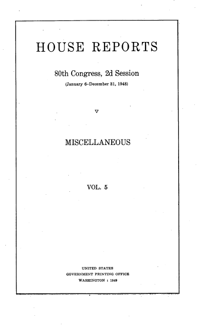 handle is hein.usccsset/usconset22921 and id is 1 raw text is: 








HOUSE REPORTS




     80th Congress, 2d Session

        (January 6-December 31, 1948)




                V





        MISCELLANEOUS








              VOL. 5


    UNITED STATES
GOVERNMENT PRINTING OFFICE
   WASHINGTON : 1949



