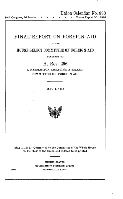 handle is hein.usccsset/usconset22922 and id is 1 raw text is: 




80th Congress, 2d Session   -


Union  Calendar   No. 883
   -  -  House Report No. 1845


FINAL REPORT ON FOREIGN AID

                     OF THE

 HOUSE   SELECT  COMMITTEE   ON FOREIGN  AID

                  PURSUANT TO

                H.  Res.  296
       A RESOLUTION  CREATING A SELECT
          COMMITTEE  ON  FOREIGN AID




                  MAY  1, 1948


















MAY 1, 1948.-Committed to the Committee of the Whole House
     on the State of the Union and ordered to be printed


      UNITED STATES
GOVERNMENT PRINTING OFFICE
    WASHINGTON : 1948


75499


