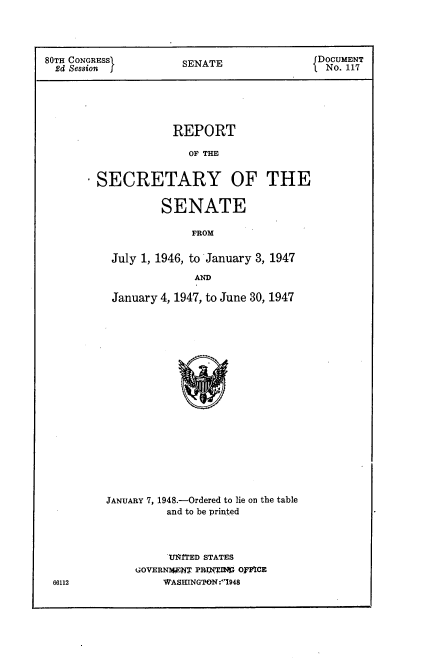 handle is hein.usccsset/usconset22923 and id is 1 raw text is: 




80TH CONGRESS         SENATE                DOCUMENT
  2d Session          S                      No. 117





                    REPORT

                       OF TE


        SECRETARY OF THE


         SENATE

              FROM


 July 1, 1946, to January 3, 1947

              AND

 January 4, 1947, to June 30, 1947



















JANUARY 7, 1948.-Ordered to lie on the table
          and to be printed


     U~RTED STATES
GOVERNAWNW P1:?,WXI OMFCE
    WVASHINGPON. :1948


66112



