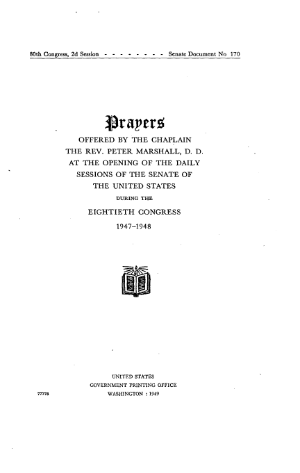handle is hein.usccsset/usconset22925 and id is 1 raw text is: 





80th Congress, 2d Session  - - -      -   Senate Document No 170


   OFFERED  BY  THE CHAPLAIN
THE  REV. PETER  MARSHALL,  D. D.
AT  THE  OPENING  OF THE  DAILY
   SESSIONS OF THE  SENATE  OF
       THE UNITED  STATES
            DURING THE

     EIGHTIETH   CONGRESS

            1947-1948


     UNITED STATES
GOVERNMENT PRINTING OFFICE
    WASHINGTON : 1949


77778


