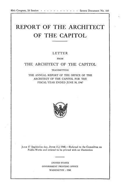 handle is hein.usccsset/usconset22926 and id is 1 raw text is: 


h g  - - - - - --  - - - -Senate Document No. 183


REPORT OF THE ARCHITECT


           OF THE CAPITOL





                      LETTER

                        FROM

     THE   ARCHITECT OF THE CAPITOL

                     TRANSMITTING

       THE ANNUAL  REPORT OF THE OFFICE OF THE
          ARCHITECT OF THE CAPITOL FOR THE
             FISCAL YEAR ENDED JUNE 30, 1947






















   JUNE 17 (legislative day, JUNE 15,) 1948.-Referred to the Committee on
       Public Works and ordered to be printed with an illustration


      UNITED STATES
GOVERNMENT PRINTING OFFICE
    WASHINGTON : 1948


80th Congress, 2d Session -


