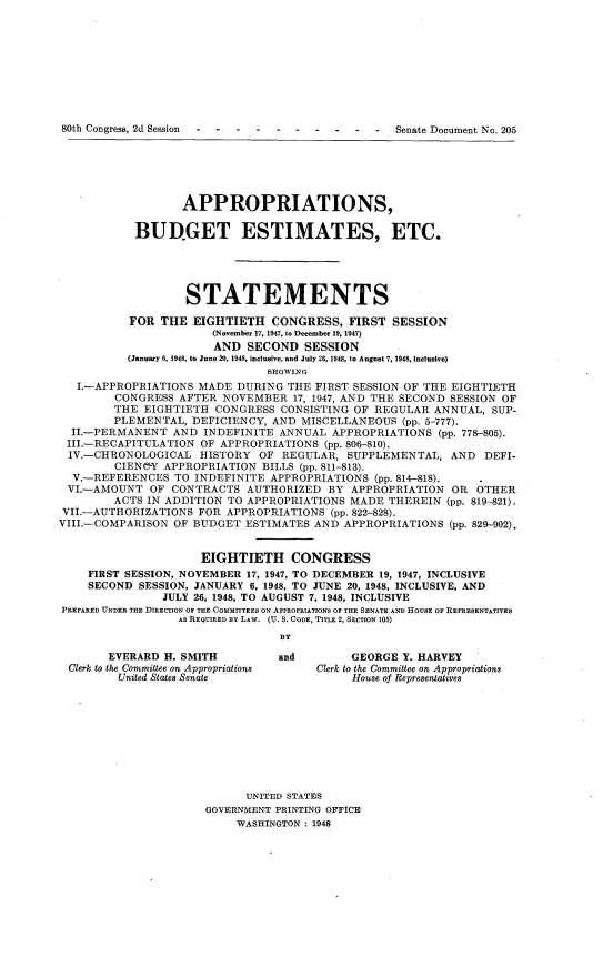 handle is hein.usccsset/usconset22927 and id is 1 raw text is: 











80th Congress, 2d Session                -  -  -  Senate Document No. 205


                   APPROPRIATIONS,

           BUDGET ESTIMATES, ETC.





                   STATEMENTS

           FOR THE  EIGHTIETH   CONGRESS,   FIRST  SESSION
                       (November 17, 1947, to December 19, 1947)
                       AND   SECOND  SESSION
          (January 6, 1948, to June 20, 1948, inclusive, and July 26, 1948, to August 7, 1948, inclusive)
                                SHOWING
   I.-APPROPRIATIONS MADE  DURING  THE FIRST SESSION OF THE EIGHTIETH
        CONGRESS  AFTER  NOVEMBER  17, 1947, AND THE SECOND SESSION OF
        THE  EIGHTIETH  CONGRESS  CONSISTING OF REGULAR  ANNUAL,  SUP-
        PLEMENTAL,  DEFICIENCY, AND  MISCELLANEOUS  (pp. 5-777).
  II.-PERMANENT  AND  INDEFINITE ANNUAL  APPROPRIATIONS   (pp. 778-805).
  III.-RECAPITULATION OF APPROPRIATIONS (pp. 806-810).
  IV.-CHRONOLOGICAL  HISTORY  OF  REGULAR,  SUPPLEMENTAL,  AND   DEFI-
        CIEN&Y  APPROPRIATION  BILLS (pp. 811-813).
  V.-REFERENCES   TO INDEFINITE APPROPRIATIONS  (pp. 814-818).
  VI.-AMOUNT  OF CONTRACTS  AUTHORIZED   BY APPROPRIATION   OR OTHER
        ACTS IN ADDITION  TO APPROPRIATIONS MADE  THEREIN  (pp. 819-821).
 VII.-AUTHORIZATIONS FOR APPROPRIATIONS  (pp. 822-828).
VIII.-COMPARISON OF BUDGET  ESTIMATES  AND APPROPRIATIONS  (pp. 829-902).


                      EIGHTIETH CONGRESS
    FIRST SESSION, NOVEMBER 17, 1947, TO DECEMBER 19, 1947, INCLUSIVE
    SECOND  SESSION, JANUARY 6, 1948, TO JUNE 20, 1948, INCLUSIVE, AND
                JULY 26, 1948, TO AUGUST 7, 1948, INCLUSIVE
PREPARED UNDER THE DIRECTION OF THE COMMITTEES ON APPROPRIATIONS OF THE SENATE AND HOUSE OF REPRESENTATIVES
                  AS REQUIRED BY LAW. (U. S. CODE, TITLE 2, SECTION 105)
                                 BY

       EVERARD  H. SMITH         and        GEORGE  Y. HARVEY
 Clerk to the Committee on Appropriations  Clerk to the Committee on Appropriations
         United States Senate               House of Representatives










                            UNITED STATES
                      GOVERNMENT PRINTING OFFICE
                           WASHINGTON : 1948


80th Congress, 2d Session - - - - -


-  -  -  Senate Document No. 205


