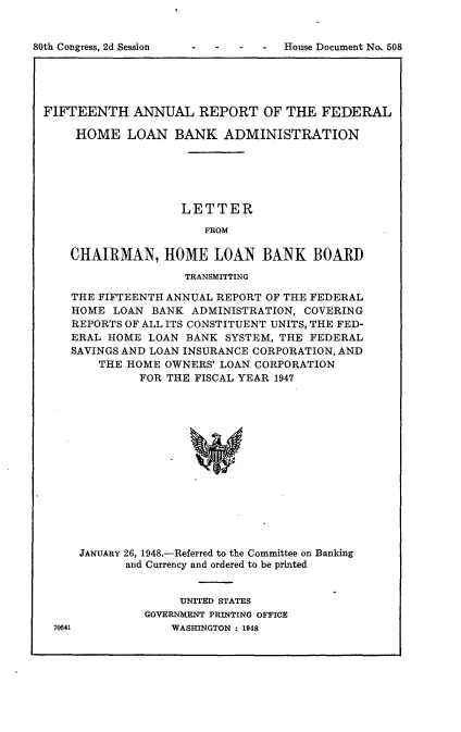 handle is hein.usccsset/usconset22930 and id is 1 raw text is: 


i - -  -  -  House Document No. 508


FIFTEENTH ANNUAL REPORT OF THE FEDERAL

    HOME LOAN BANK ADMINISTRATION






                   LETTER

                       FROM

    CHAIRMAN, HOME LOAN BANK BOARD

                    TRANSMITTING

    THE FIFTEENTH ANNUAL REPORT OF THE FEDERAL
    HOME  LOAN BANK  ADMINISTRATION, COVERING
    REPORTS OF ALL ITS CONSTITUENT UNITS, THE FED-
    ERAL HOME  LOAN BANK SYSTEM, THE FEDERAL
    SAVINGS AND LOAN INSURANCE CORPORATION, AND
        THE HOME OWNERS' LOAN CORPORATION
             FOR THE FISCAL YEAR 1947















     JANUARY 26, 1948.-Referred to the Committee on Banking
            and Currency and ordered to be printed


     UNITED STATES
GOVERNMENT PRINTING OFFICE
    WASHINGTON : 1948


70641


80th Congress, 2d Session


