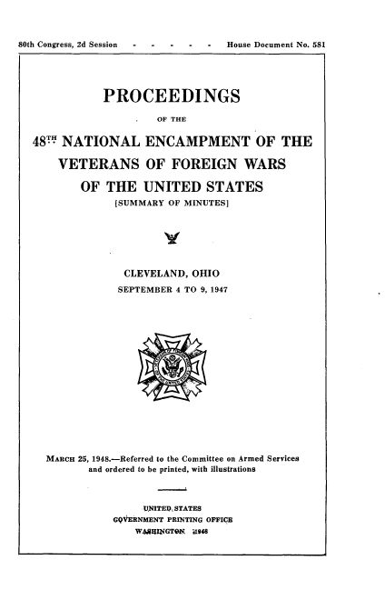 handle is hein.usccsset/usconset22931 and id is 1 raw text is: 



80th Congress, 2d Session  --   ---        House Document No. 581


            PROCEEDINGS

                    OF THE


48TH NATIONAL ENCAMPMENT OF THE

    VETERANS OF FOREIGN WARS

        OF  THE   UNITED STATES
             [SUMMARY OF MINUTES]







               CLEVELAND, OHIO
               SEPTEMBER 4 TO 9, 1947


















  MARCH 25, 1948.-Referred to the Committee on Armed Services
         and ordered to be printed, with illustrations



                  UNITEID, STATES
             GQVERNMENT PRINTING OFFICE
                 WhAIUNGTON U948


