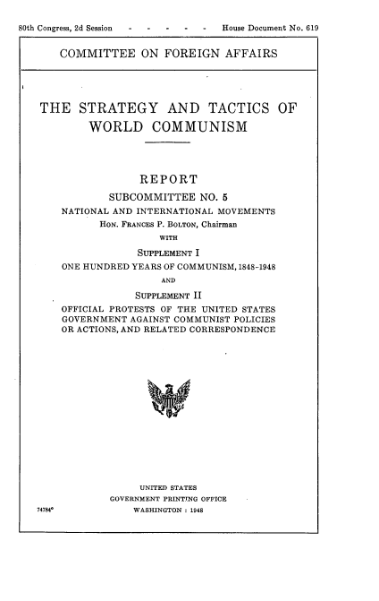 handle is hein.usccsset/usconset22933 and id is 1 raw text is: 

80th Congress, 2d Session         House Document No. 619


COMMITTEE ON FOREIGN AFFAIRS


THE STRATEGY AND TACTICS OF

        WORLD COMMUNISM





                 REPORT

           SUBCOMMITTEE NO.   5
    NATIONAL AND INTERNATIONAL MOVEMENTS
          HON. FRANCES P. BOLTON, Chairman
                    WITH

                SUPPLEMENT I
    ONE HUNDRED YEARS OF COMMUNISM, 1848-1948
                    AND

                SUPPLEMENT II
    OFFICIAL PROTESTS OF THE UNITED STATES
    GOVERNMENT AGAINST COMMUNIST POLICIES
    OR ACTIONS, AND RELATED CORRESPONDENCE


     UNITED STATES
GOVERNMENT PRINTING OFFICE
    WASHINGTON : 1948


74784o


