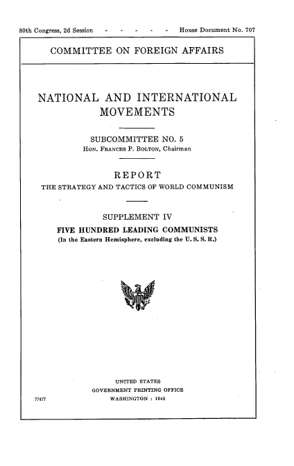 handle is hein.usccsset/usconset22934 and id is 1 raw text is: 


80th Congress, 2d Session -      House Document No. 707


COMMITTEE ON FOREIGN AFFAIRS


NATIONAL AND INTERNATIONAL

              MOVEMENTS


            SUBCOMMITTEE  NO. 5
          HON. FRANCES P. BOLTON, Chairman


                REPORT
 THE STRATEGY AND TACTICS OF WORLD COMMUNISM



              SUPPLEMENT   IV
     FIVE HUNDRED LEADING  COMMUNISTS
     (In the Eastern Hemisphere, excluding the U. S. S. R.)


















                 UNITED STATES
            GOVERNMENT PRINTING. OFFICE
77477           WASHINGTON : 1948


