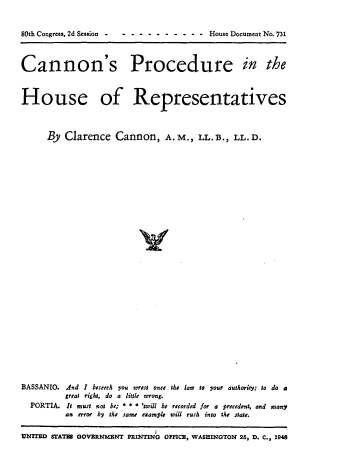 handle is hein.usccsset/usconset22936 and id is 1 raw text is: 


80th Congress, 2d Session -             House Document No. 731



Cannon's Procedure in the



House of Representatives



      By Clarence   Cannon, A.M., LL. B., LL. D.






























BASSANTO. And I beseech you wrest once the law to your authority; to do a
         great right, do a little wrong.
  PORTIA. It must not be; * * * 'twill be recorded for a Precedent, and many
         an error by the same example will rush into the state.


UNITED STATE OOVERNMEINT PRINTINo OFICB, WASHINGTON 25, D. C., 1948


