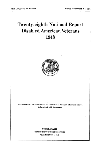 handle is hein.usccsset/usconset22939 and id is 1 raw text is: 


80th Congress, 2d Session                House Document No. 754


Twenty-eighth National Report


   Disabled American Veterans


                     1948













                        E   '&


DECEMBER 31. 1948.-Referred to the Committee on Veterans' Affairs and ordered
               to be printed, with illustrations












            GOVERNMENT PRINTING OFFICE
                 WASHINGTON : 1948


