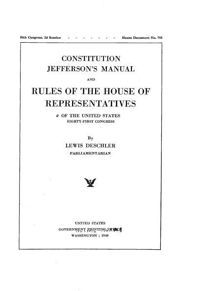 handle is hein.usccsset/usconset22940 and id is 1 raw text is: 








8 C s 2d S i House Document No. 766


         CONSTITUTION

     JEFFERSON'S MANUAL

                AND


RULES OF THE HOUSE OF


REPRESENTATIVES


   0 OF THE UNITED STATES
      EIGHTY-FIRST CONGRESS



             By

      LEWIS DESCHLER

      PARLIAMENTARIAN

















         UNITED STATES
    GOVERNME  INTIN
        WASHINGTON : 1949


80th Congress, 2d Session


