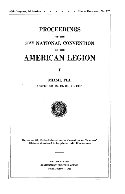 handle is hein.usccsset/usconset22941 and id is 1 raw text is: 


80th Congress, 2d Session      --   House Document No. 775


         PROCEEDINGS

                  OF THE

  30LH- NATIONAL CONVENTION

                 OF THE


 AMERICAN LEGION






              MIAMI,  FLA.

        OCTOBER  18, 19, 20, 21, 1948



















December 31, 1948-Referred to the Committee on Veterans'
   Affairs and ordered to be printed, with illustrations





               UNITED STATES
          GOVERNMENT PRINTING OFFICE
             WASHINGTON : 1949


