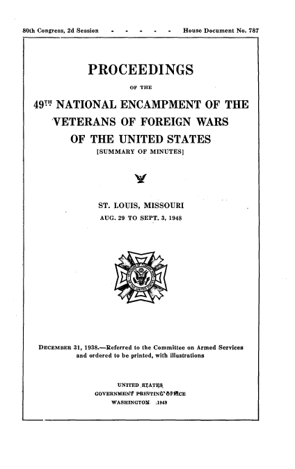 handle is hein.usccsset/usconset22942 and id is 1 raw text is: 


80th Congress, 2d Session         House Document No. 787





              PROCEEDINGS

                      OF THE


  49  NATIONAL ENCAMPMENT OF THE

      VETERANS OF FOREIGN WARS

          OF  THE   UNITED STATES
                [SUMMARY OF MINUTES]







                ST. LOUIS, MISSOURI
                AUG. 29 TO SEPT. 3, 1948


















   DECEMBER 31, 1938.-Referred to the Committee on Armed Services
           and ordered to be printed, with illustrations



                    UNITED fRTATES
               GOVERNMEN'T PRI&TINGW6CE
                   WASHINGTON. L1949


