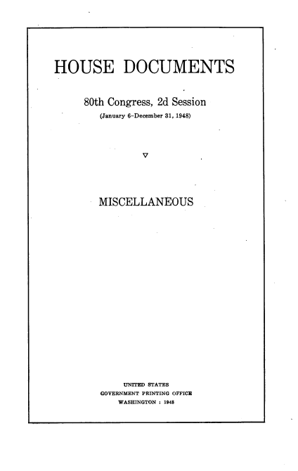 handle is hein.usccsset/usconset22943 and id is 1 raw text is: 








HOUSE DOCUMENTS



      80th Congress, 2d Session

         (January 6-December 31, 1948)




                 V






        MISCELLANEOUS


    UNITED STATES
GOVERNMENT PRINTING OFFICE
   WASHINGTON : 1948


