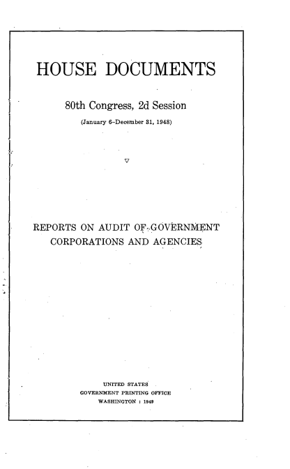 handle is hein.usccsset/usconset22944 and id is 1 raw text is: 









HOUSE DOCUMENTS




      80th Congress, 2d Session

         (January 6-December 81, 1948)





                 V









REPORTS ON AUDIT OF.,GOVEJRNMENT

   CORPORATIONS AND AGENCIES


    UNITED STATES
GOVERNMENT PRINTING OFFICE
   WASHINGTON : 1949


