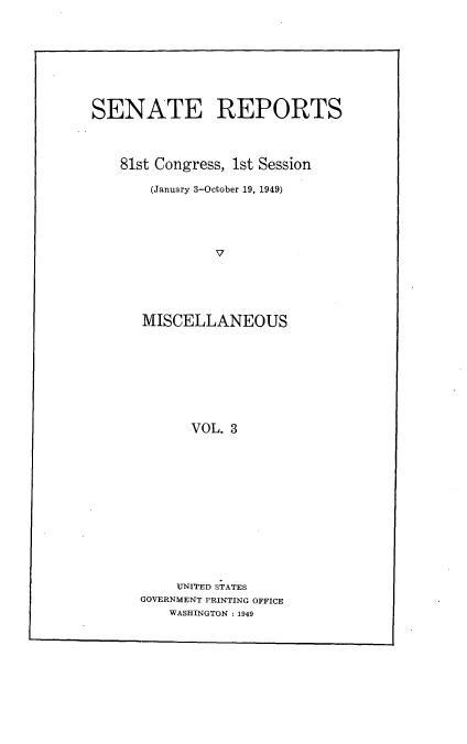 handle is hein.usccsset/usconset22949 and id is 1 raw text is: 









SENATE REPORTS




    81st Congress, 1st Session

       (January 3-October 19, 1949)





                V






      MISCELLANEOUS










            VOL. 3


     UNITED STATES
GOVERNMENT PRINTING OFFICE
    WASHINGTON : 1949


