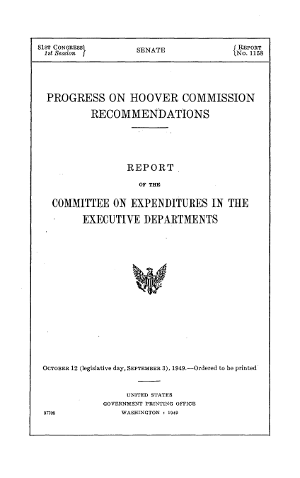 handle is hein.usccsset/usconset22951 and id is 1 raw text is: 




81ST CONGRESSI     S                   REPORT
1st Session  SENATENo. 1158





  PROGRESS ON HOOVER COMMISSION

          RECOMMENDATIONS






                 REPORT

                    OF THE


   COMMITTEE ON EXPENDITURES IN THE

         EXECUTIVE DEPARTMENTS


OCTOBER 12 (legislative day, SEPTEMBER 3), 1949.-Ordered to be printed



                UNITED STATES
            GOVERNMENT PRINTING OFFICE
97708          WAStINGTON : 1949


