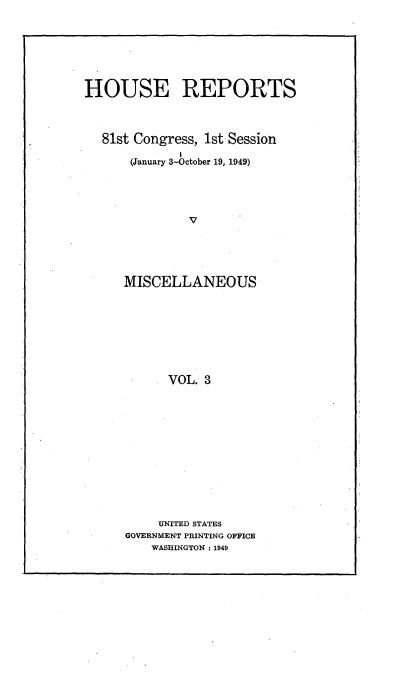 handle is hein.usccsset/usconset22954 and id is 1 raw text is: 







HOUSE REPORTS



  81st Congress, lst Session

      (January 3-October 19, 1949)





               V




     MISCELLANEOUS


      VOL. 3













      UNITED STATES
GOVERNMENT PRINTING OFFICE
    WASHINGTON: 1949


