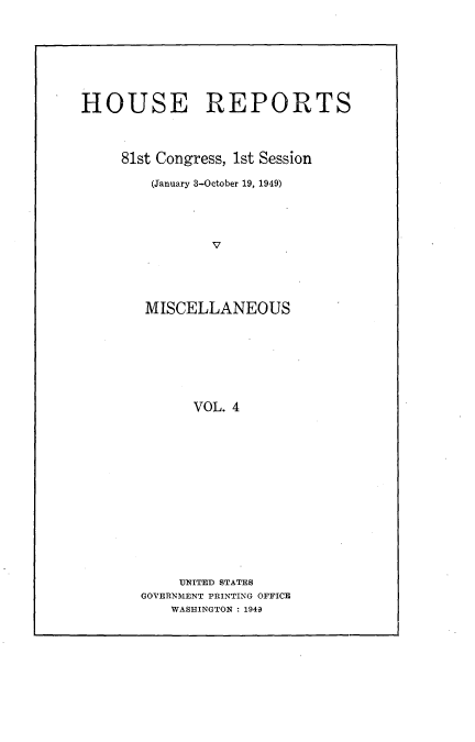 handle is hein.usccsset/usconset22955 and id is 1 raw text is: 








HOUSE REPORTS




     81st Congress, 1st Session

        (January 3-October 19, 1949)





                V





        MISCELLANEOUS








             VOL. 4


     UNITED STATES
GOVERNMENT PRINTING OFFICE
    WASHINGTON : 1949


