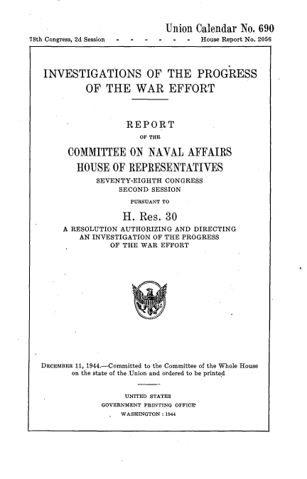 handle is hein.usccsset/usconset23074 and id is 1 raw text is: 


                             Union Calendar  No. 690
78th Congress, 2d Session- --- - -  -House Report No. 2056




   INVESTIGATIONS OF THE PROGRESS

            OF  THE WAR EFFORT




                     REPORT
                       OF THE

        COMMITTEE ON NAVAL AFFAIRS

          HOUSE   OF REPRESENTATIVES
              SEVENTY-EIGHTH CONGRESS
                   SECOND SESSION
                     PURSUANT TO

                     H. Res. 30
       A RESOLUTION AUTHORIZING AND DIRECTING
           AN INVESTIGATION OF THE PROGRESS
                 OF THE WAR EFFORT















  DECEMBER 11, 1944.-Committed to the Committee of the Whole House
         on the state of the.Union and ordered to be printed


     UNITED STATES
GOVERNMENT PRINTING OFFICE
    WASHINGTON: 1944


