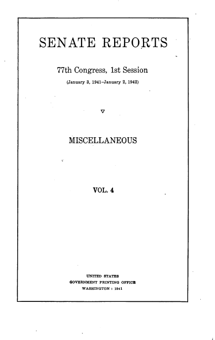 handle is hein.usccsset/usconset23101 and id is 1 raw text is: 







SENATE REPORTS




     77th Congress, 1st Session

       (January 3, 1941-January 2, 1942)




                V





        MISCELLANEOUS








              VOL. 4


    UNITED STATES
GOVERNMENT PRINTING OFFICE
   WASHINGTON : 1941



