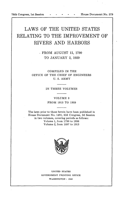 handle is hein.usccsset/usconset23237 and id is 1 raw text is: 








    LAWS OF THE UNITED STATES

RELATING TO THE IMPROVEMENT OF

         RIVERS AND HARBORS


            - FROM  AUGUST   11, 1790
               TO JANUARY   2, 1939



                 COMPILED IN THE
        OFFICE OF THE CHIEF OF ENGINEERS
                    U. S. ARMY


                IN THREE VOLUMES


                    VOLUME  3
                 FROM 1913 TO 1939


      The laws prior to those herein have been published in
      House Document No. 1491, 62d Congress, 3d Session
          in two volumes, covering periods as follows:
               Volume 1, from 1790 to 1896
               Volume 2, from 1897 to 1913















                   UNITED STATES
             GOVERNMENT PRINTING OFFICE
                  WASHINGTON: 1940


76th Congress, Ist Session


House Document No. 379


